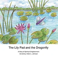 The Lily Pad and the Dragonfly: A Story of Spiritual Enlightenment as told by Arden L. Johnson