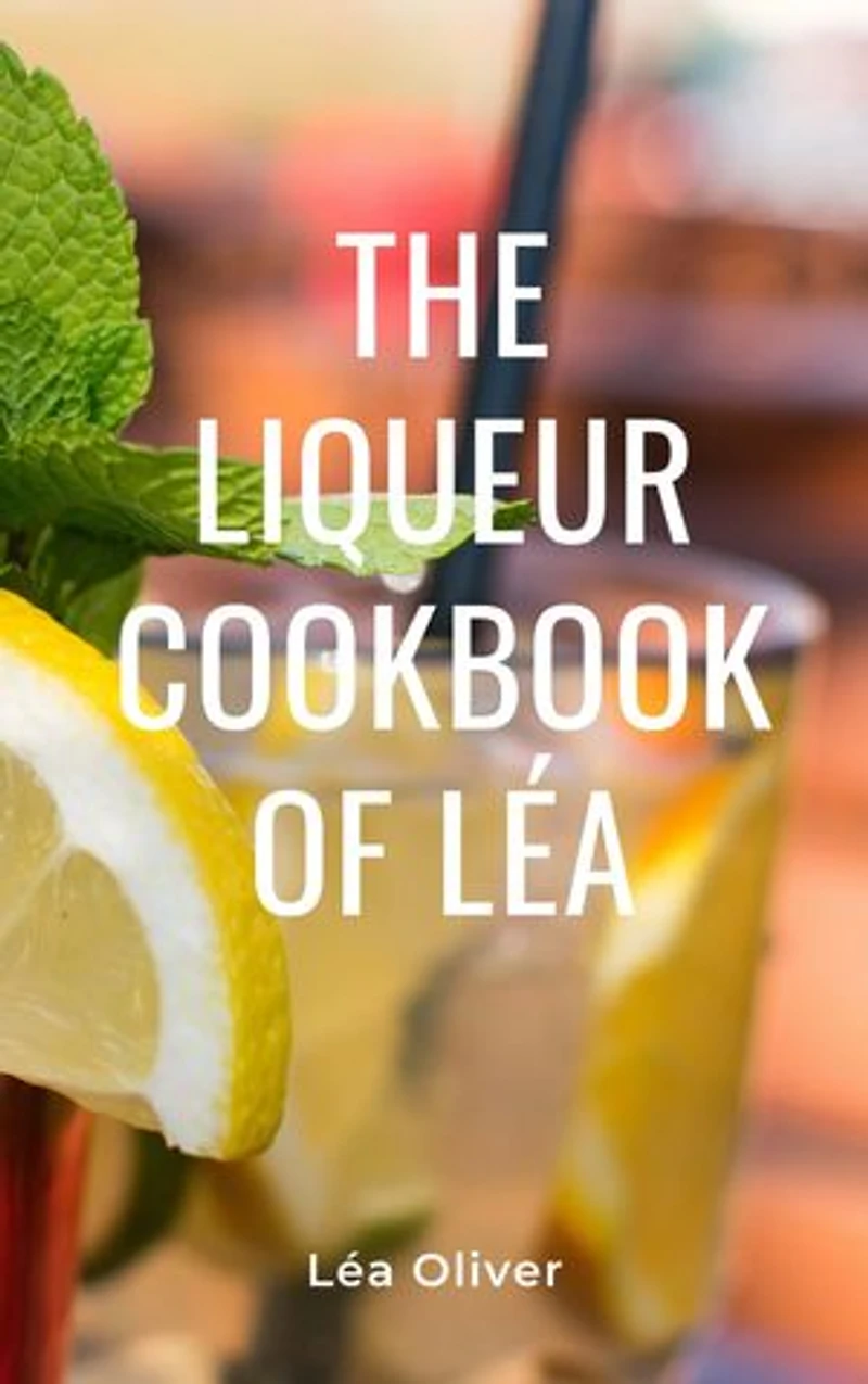 The Liqueur Cookbook of Léa: Learn how to do it yourself easily and successfully.