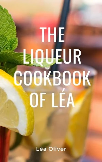 The Liqueur Cookbook of Léa: Learn how to do it yourself easily and successfully.