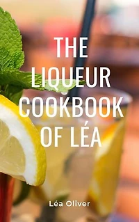 The Liqueur Cookbook of Léa: Learn how to do it yourself easily and successfully.