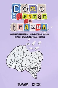 Cómo Superar un Trauma: Cómo Recuperarse de los Eventos del Pasado que nos Atormentan Todos los Días