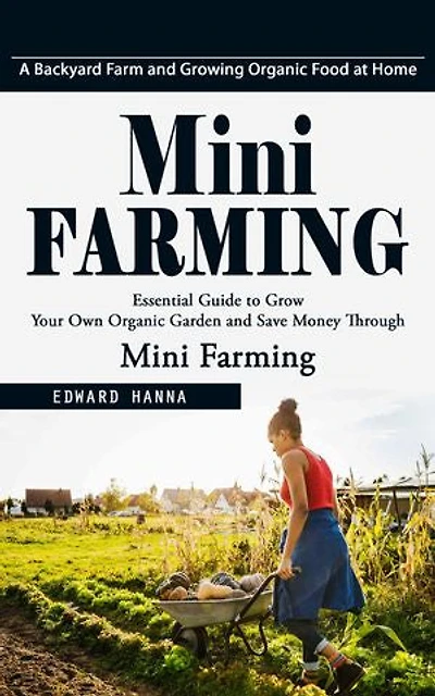 Mini Farming: A Backyard Farm and Growing Organic Food at Home (Essential Guide to Grow Your Own Organic Garden and Save Money Through Mini Farming)