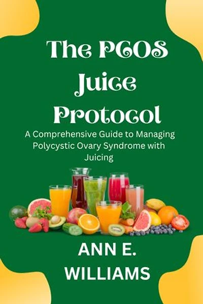 The PCOS Juice Protocol: A Comprehensive Guide to Managing Polycystic Ovary Syndrome with Juicing: Transform Your Health with Delicious Juice Recipes and Evidence-Based Strategies for Managing PCOS Symptoms