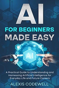 AI For Beginners Made Easy: A Practical Guide To Understanding And Harnessing Artificial Intelligence For Everyday Life And Future Careers