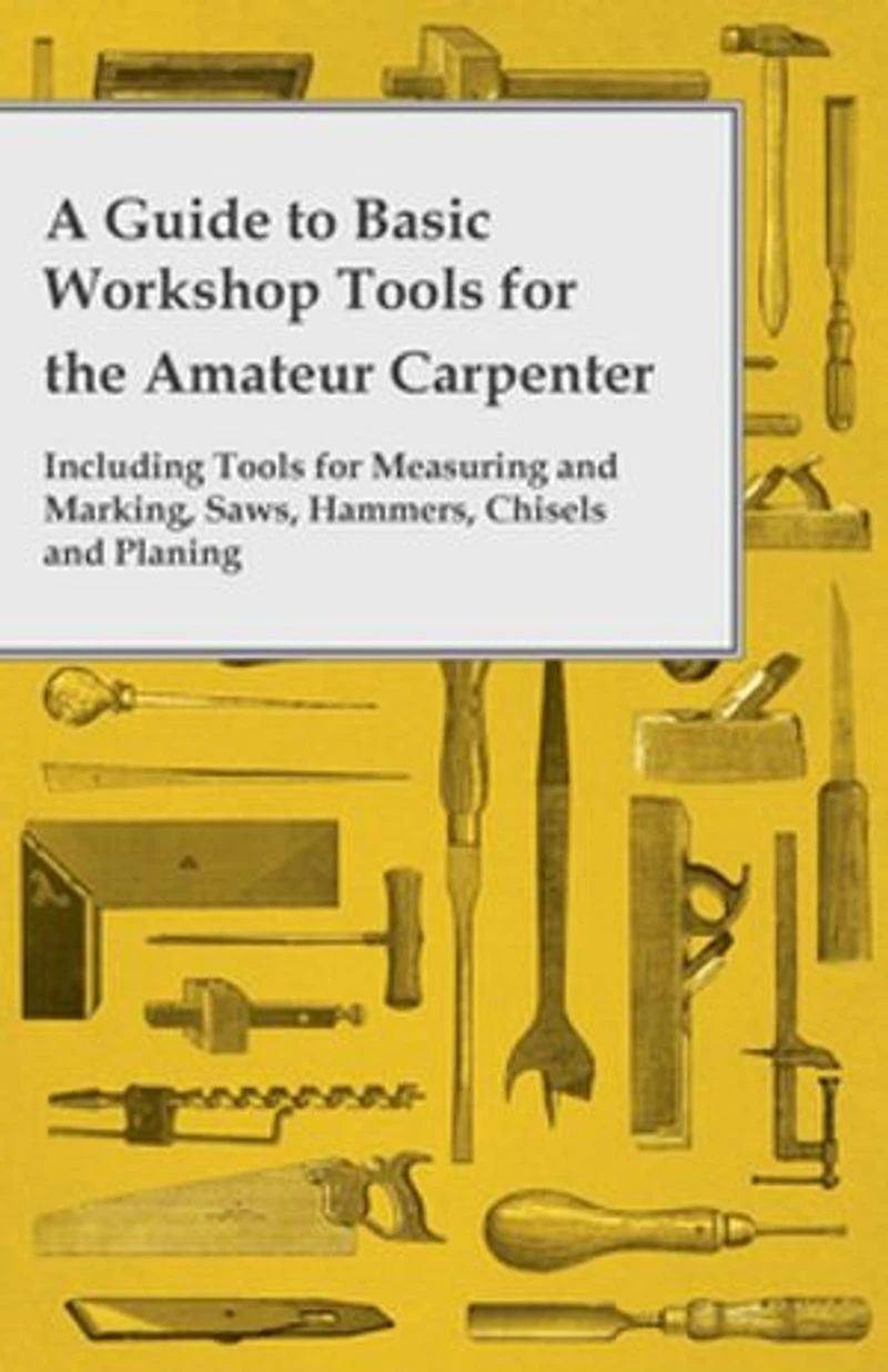 A Guide to Basic Workshop Tools for the Amateur Carpenter - Including Measuring and Marking, Saws, Hammers, Chisels Planning