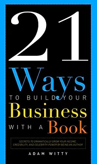 21 Ways To Build Your Business With A Book: Secrets Dramatically Grow Income, Credibility, And Celebrity-power By Being An Author