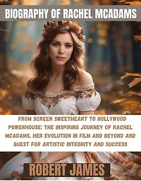BIOGRAPHY OF RACHEL MCADAMS: From Screen Sweetheart to Hollywood Powerhouse: The Inspiring Journey of Rachel McAdams, Her Evolution in Film and Beyond and Quest for Artistic Integrity and Success