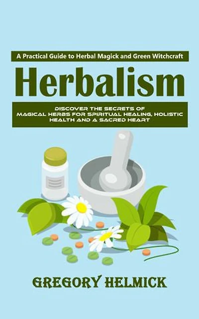 Herbalism: A Practical Guide to Herbal Magick and Green Witchcraft (Discover the Secrets of Magical Herbs for Spiritual Healing, Holistic Health and a Sacred Heart)