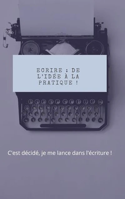 Ecrire : de l’idée à la pratique !: C'est décidé, je me lance dans l'écriture !