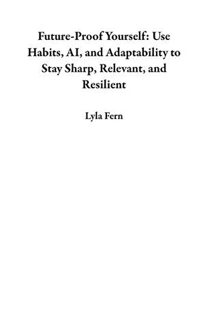 Future-Proof Yourself: Use Habits, AI, and Adaptability to Stay Sharp, Relevant, and Resilient