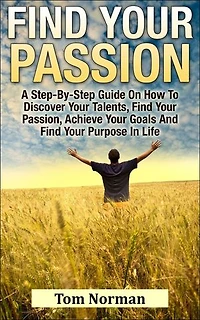 Find Your Passion: A Step-By-Step Guide On How To Discover Your Talents, Find Your Passion, Achieve Your Goals And Find Your Purpose In Life