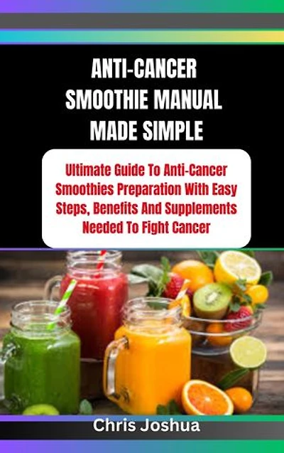 ANTI-CANCER SMOOTHIE MANUAL MADE SIMPLE: Ultimate Guide To Anti-Cancer Smoothies Preparation With Easy Steps, Benefits And Supplements Needed To Fight Cancer