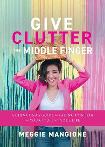 Give Clutter the Middle Finger: A Chingona’s Guide to Taking Control of Your Stuff and Your Life
