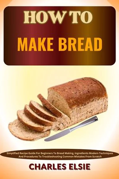 HOW TO MAKE BREAD: Simplified Recipe Guide For Beginners To Bread Making, Ingredients Modern Techniques And Procedures To Troubleshooting Common Mistakes From Scratch