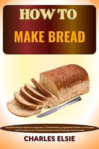 HOW TO MAKE BREAD: Simplified Recipe Guide For Beginners To Bread Making, Ingredients Modern Techniques And Procedures To Troubleshooting Common Mistakes From Scratch