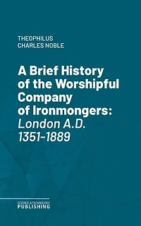 A Brief History of the Worshipful Company of Ironmongers: London A.D. 1351-1889.