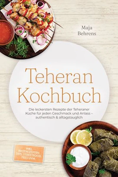 Teheran Kochbuch: Die leckersten Rezepte der Teheraner Küche für jeden Geschmack und Anlass – authentisch & alltagstauglich – inkl. Brotrezepten, Dips, Streetfood, Tees uvm.