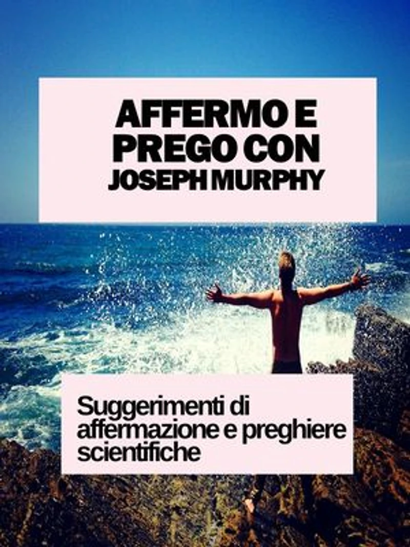 AFFERMO E PREGO CON JOSEPH MURPHY: SUGGERIMENTI DI AFFERMAZIONE E PREGHIERE SCIENTIFICHE