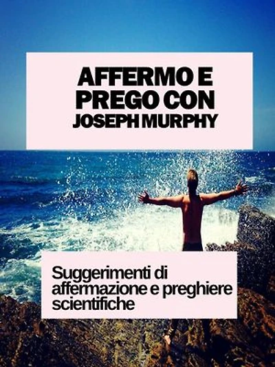 AFFERMO E PREGO CON JOSEPH MURPHY: SUGGERIMENTI DI AFFERMAZIONE E PREGHIERE SCIENTIFICHE