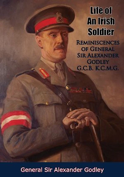 Life of An Irish Soldier: Reminiscences of General Sir Alexander Godley G.C.B. K.C.M.G.
