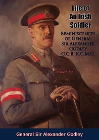 Life of An Irish Soldier: Reminiscences of General Sir Alexander Godley G.C.B. K.C.M.G.