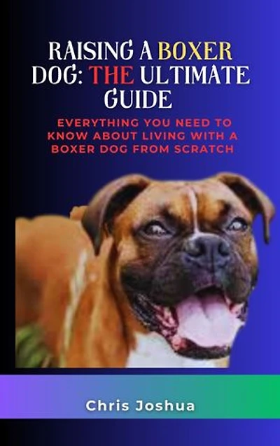 RAISING A BOXER DOG: THE ULTIMATE GUIDE: Everything You Need To Know About Living With A Boxer Dog From Scratch