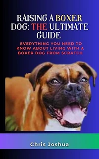 RAISING A BOXER DOG: THE ULTIMATE GUIDE: Everything You Need To Know About Living With A Boxer Dog From Scratch