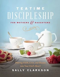 Teatime Discipleship for Mothers and Daughters: Pouring Faith, Love, Beauty into Your Girl’s Heart