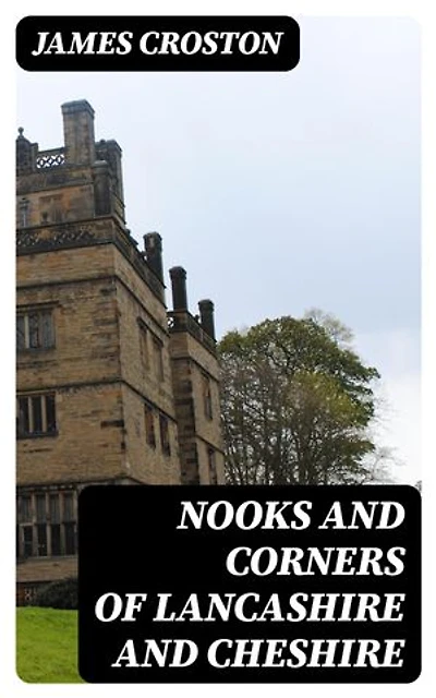 Nooks and Corners of Lancashire and Cheshire: A Wayfarer's Notes in the Palatine Counties, Historical, Legendary, Genealogical, and Descriptive
