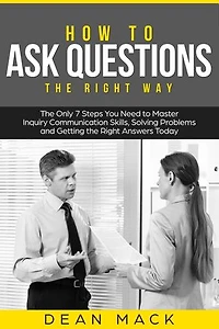 How to Ask Questions: The Right Way - The Only 7 Steps You Need to Master Inquiry Communication Skills, Solving Problems and Getting the Right Answers Today