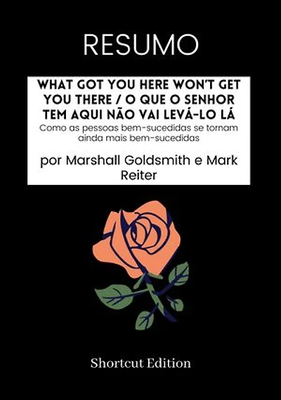 RESUMO - What Got You Here Won’t Get You There / O que o senhor tem aqui não vai levá-lo lá:: Como as pessoas bem-sucedidas se tornam ainda mais bem-sucedidas por Marshall Goldsmith e Mark Reiter