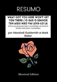 RESUMO - What Got You Here Won’t Get You There / O que o senhor tem aqui não vai levá-lo lá:: Como as pessoas bem-sucedidas se tornam ainda mais bem-sucedidas por Marshall Goldsmith e Mark Reiter