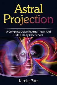 Astral Projection: A Complete Guide to Astral Travel and Out of Body Experiences