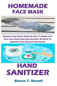 HOMEMADE FACE MASK AND HAND SANITIZER: Beginner And Senior Guide On How To Make Your Own Face Mask And Hand Sanitizer At Home To Help Kill Virus, Bacteria And Germs