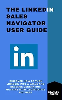 THE LINKEDIN SALES NAVIGATOR USER GUIDE: Discover How To Turn Linkddin Into A Sales and Revenue Generating Machine With Illustrative Pictures