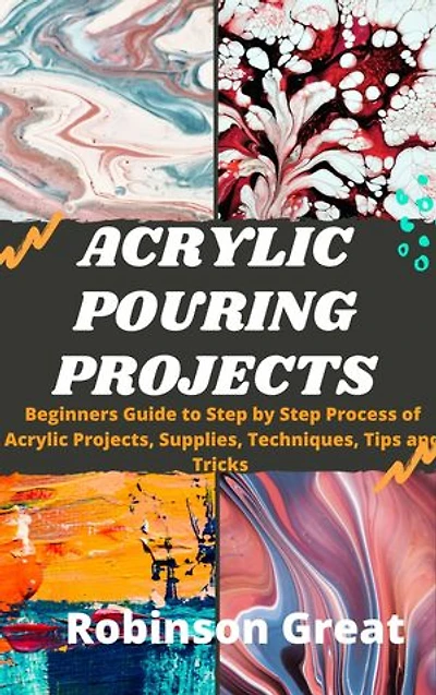 Acrylic Pouring Projects: Beginners Guide to Step By Step Process of Acrylic Projects, Supplies, Techniques, Tips and Tricks