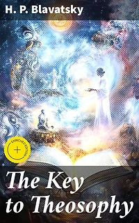 The Key to Theosophy: Enriched edition. Being a Clear Exposition, in the Form of Question and Answer, of the Ethics, Science and Philosophy for the Study of Which the Theosophical Society Has Been Founded