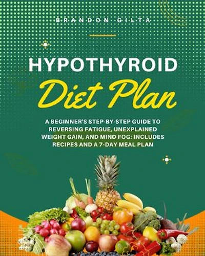 Hypothyroid Diet Plan: A Beginner's Step-by-Step Guide to Reversing Fatigue, Unexplained Weight Gain, and Mind Fog: Includes Recipes and a 7-Day Meal Plan