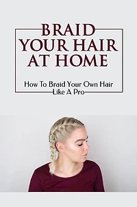 Braid Your Hair At Home: How To Braid Your Own Hair Like A Pro