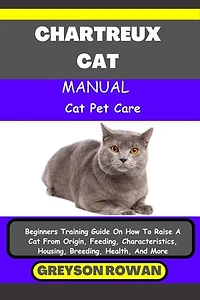 CHARTREUX CAT MANUAL Cat Pet Care: Beginners Training Guide On How To Raise A Cat From Origin, Feeding, Characteristics, Housing, Breeding, Health, And More