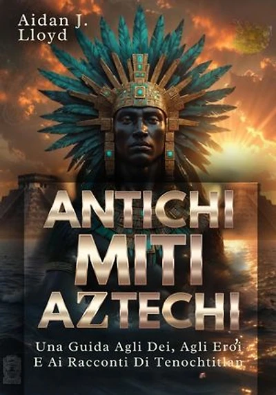 Antichi Miti Aztechi: Una Guida Agli Dei, Agli Eroi E Ai Racconti Di Tenochtitlan