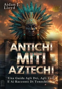 Antichi Miti Aztechi: Una Guida Agli Dei, Agli Eroi E Ai Racconti Di Tenochtitlan