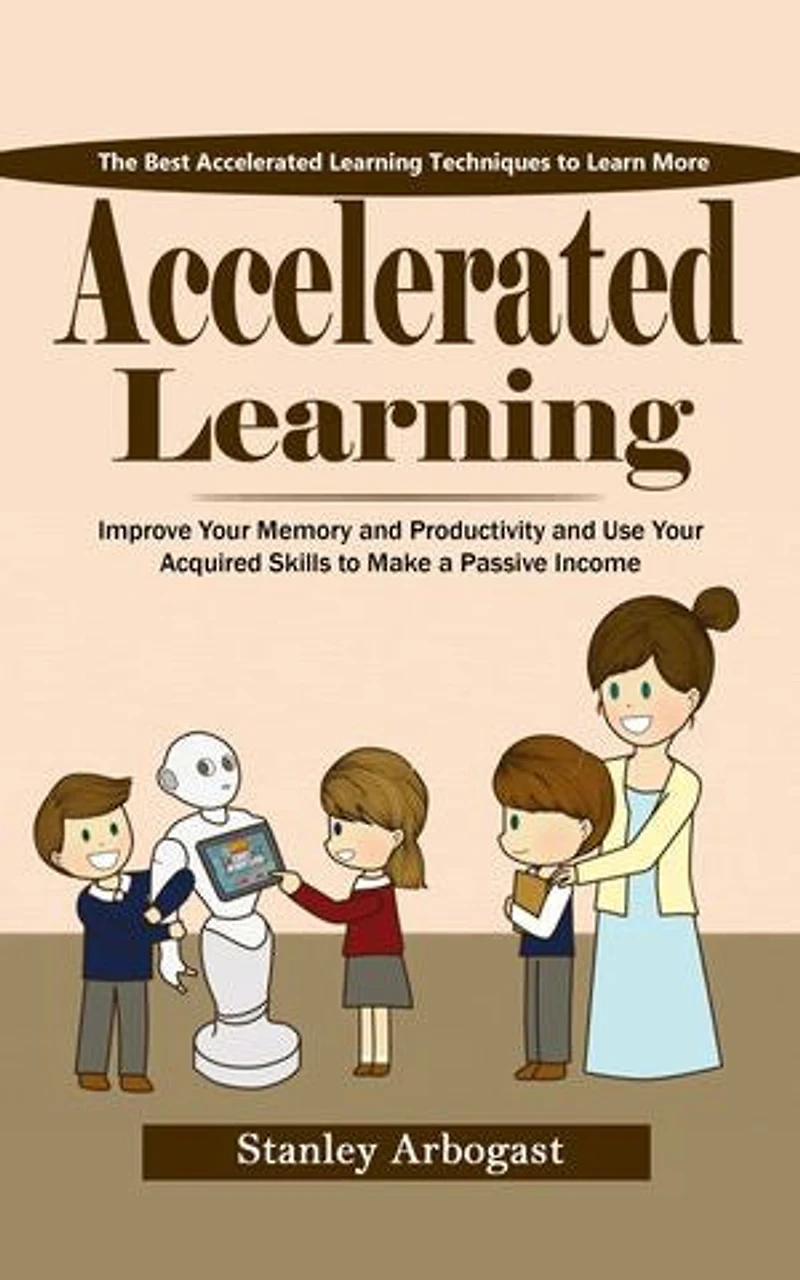 Accelerated Learning: The Best Accelerated Learning Techniques to Learn More (Improve Your Memory and Productivity and Use Your Acquired Skills to Make a Passive Income)