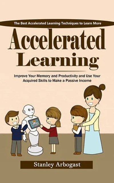 Accelerated Learning: The Best Accelerated Learning Techniques to Learn More (Improve Your Memory and Productivity and Use Your Acquired Skills to Make a Passive Income)