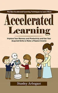 Accelerated Learning: The Best Accelerated Learning Techniques to Learn More (Improve Your Memory and Productivity and Use Your Acquired Skills to Make a Passive Income)