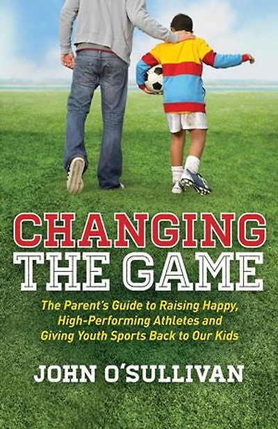 Changing The Game: Parent's Guide to Raising Happy, High Performing Athletes, and Giving Youth Sports Back our Kids