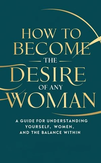 HOW TO BECOME THE DESIRE OF ANY WOMAN: A Guide for Understanding Yourself, Women, and The Balance Within