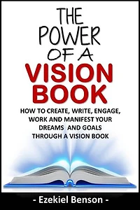The Power Of A Vision Book: How To Create, Write, Engage, Work And Manifest Your Dreams And Goals Through A Vision Book