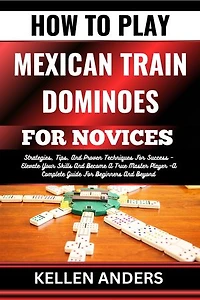 HOW TO PLAY MEXICAN TRAIN DOMINOES FOR NOVICES: Strategies, Tips, And Proven Techniques For Success – Elevate Your Skills And Become A True Master Player –A Complete Guide For Beginners And Beyond