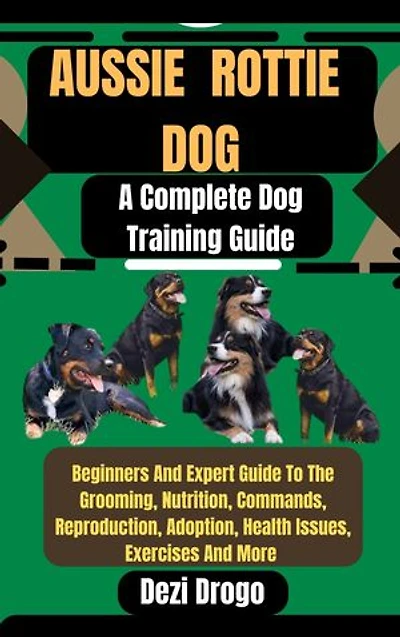 Aussie Rottie Dog: A Complete Dog Training Guide Beginners And Expert Guide To The Grooming, Nutrition, Commands, Reproduction, Adoption, Health Issues, Exercises And More